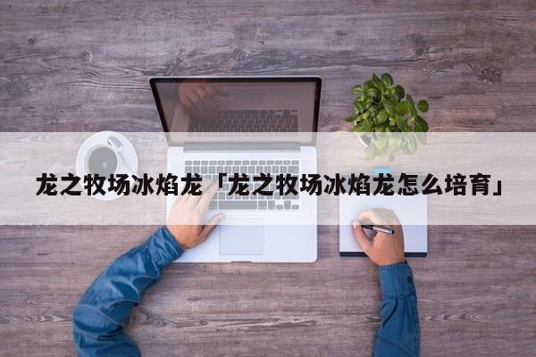 龙之牧场怎么培育冰焰龙?_龙之牧场冰焰龙